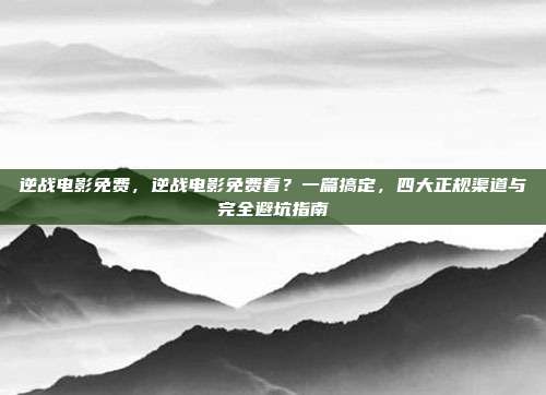 逆战电影免费，逆战电影免费看？一篇搞定，四大正规渠道与完全避坑指南