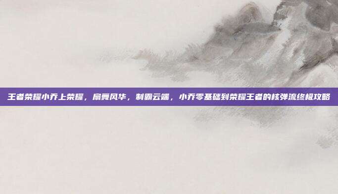 王者荣耀小乔上荣耀，扇舞风华，制霸云端，小乔零基础到荣耀王者的核弹流终极攻略
