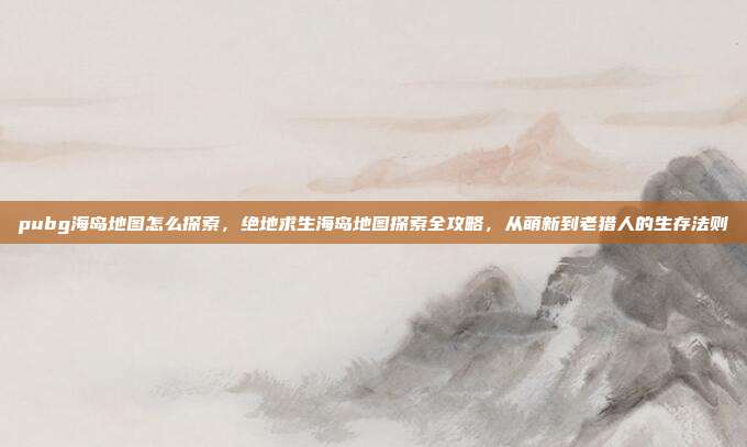 pubg海岛地图怎么探索，绝地求生海岛地图探索全攻略，从萌新到老猎人的生存法则