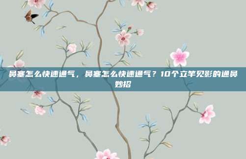 鼻塞怎么快速通气，鼻塞怎么快速通气？10个立竿见影的通鼻妙招