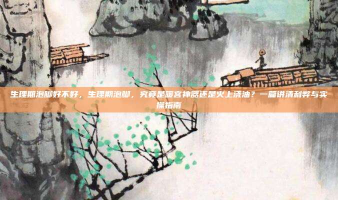 生理期泡脚好不好，生理期泡脚，究竟是暖宫神器还是火上浇油？一篇讲清利弊与实操指南
