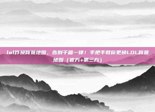 lol咋换背景地图，告别千篇一律！手把手教你更换LOL背景地图（官方+第三方）