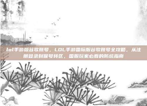 lol手游版谷歌账号,LOL手游国际服谷歌账号全攻略,从注册登录到保号转区,国服玩家必看的防坑指南
