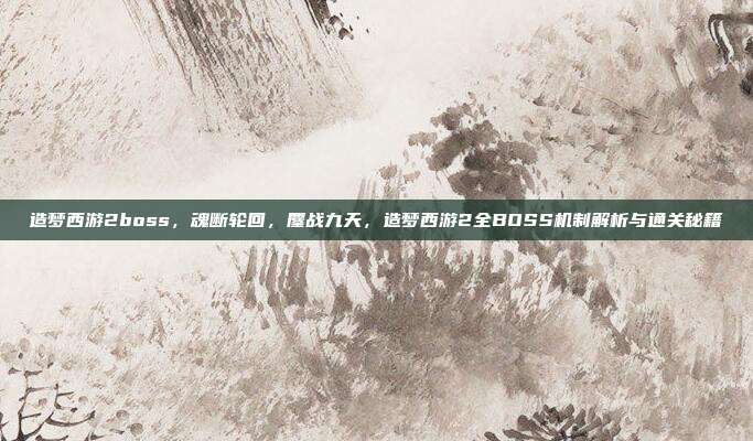 造梦西游2boss，魂断轮回，鏖战九天，造梦西游2全BOSS机制解析与通关秘籍