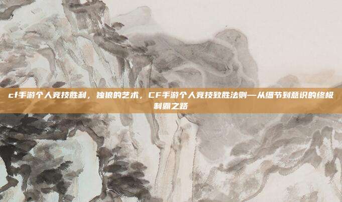 cf手游个人竞技胜利，独狼的艺术，CF手游个人竞技致胜法则—从细节到意识的终极制霸之路