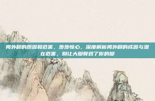 拇外翻的原因和危害，步步惊心，深度解析拇外翻的成因与潜在危害，别让大脚骨毁了你的脚