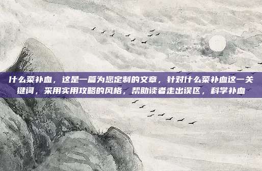 什么菜补血，这是一篇为您定制的文章，针对什么菜补血这一关键词，采用实用攻略的风格，帮助读者走出误区，科学补血