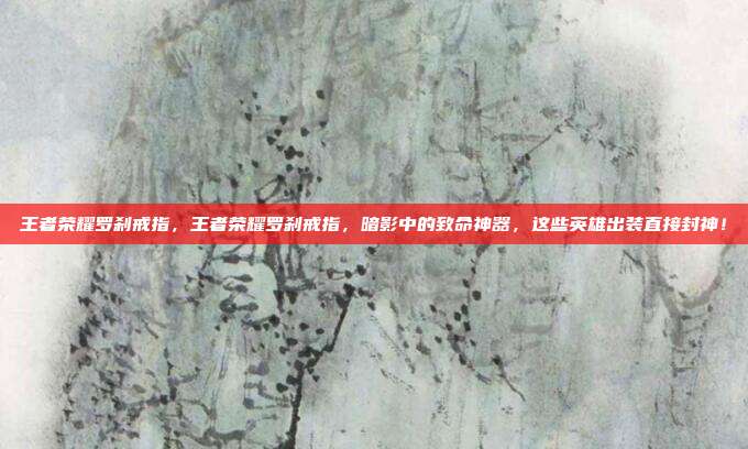 王者荣耀罗刹戒指，王者荣耀罗刹戒指，暗影中的致命神器，这些英雄出装直接封神！