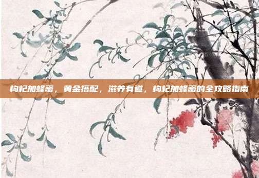 枸杞加蜂蜜，黄金搭配，滋养有道，枸杞加蜂蜜的全攻略指南