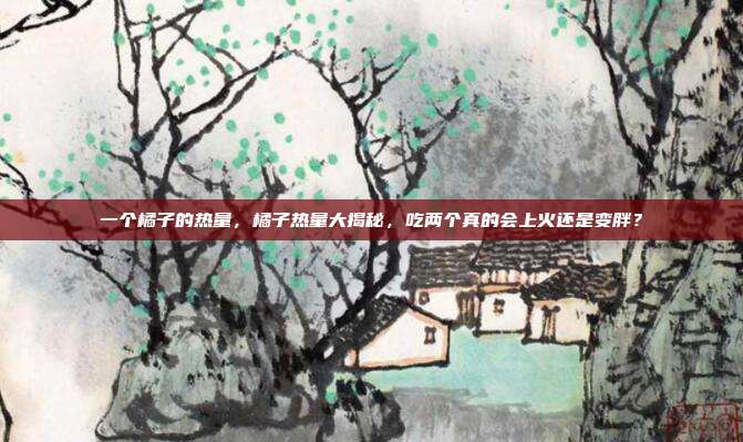 一个橘子的热量，橘子热量大揭秘，吃两个真的会上火还是变胖？