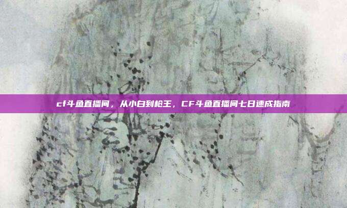 cf斗鱼直播间，从小白到枪王，CF斗鱼直播间七日速成指南