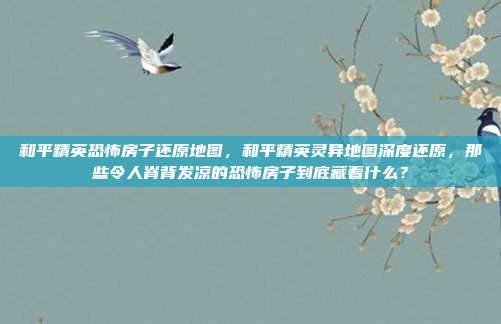 和平精英恐怖房子还原地图，和平精英灵异地图深度还原，那些令人脊背发凉的恐怖房子到底藏着什么？