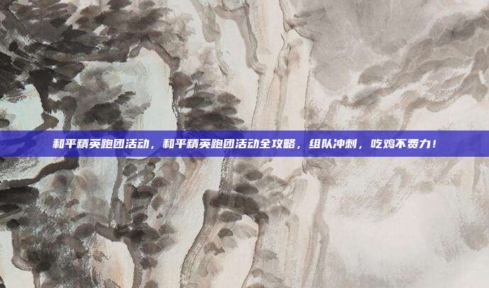 和平精英跑团活动，和平精英跑团活动全攻略，组队冲刺，吃鸡不费力！
