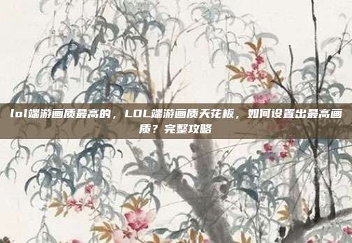lol端游画质最高的，LOL端游画质天花板，如何设置出最高画质？完整攻略