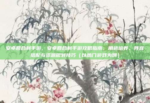 安卓回合制手游，安卓回合制手游攻略指南，角色培养、阵容搭配与资源规划技巧（以热门游戏为例）