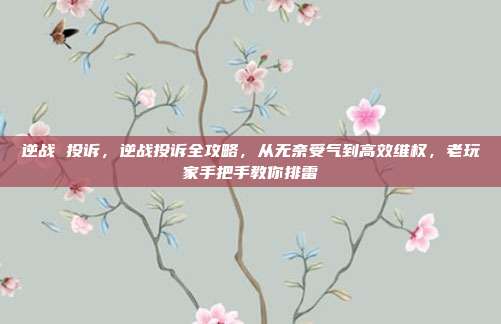 逆战 投诉，逆战投诉全攻略，从无奈受气到高效维权，老玩家手把手教你排雷