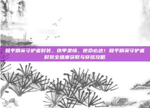 和平精英守护者时装，铁甲柔情，使命必达！和平精英守护者时装全维度获取与穿搭攻略