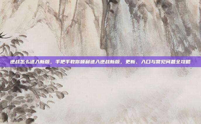 逆战怎么进入新版，手把手教你顺利进入逆战新版，更新、入口与常见问题全攻略