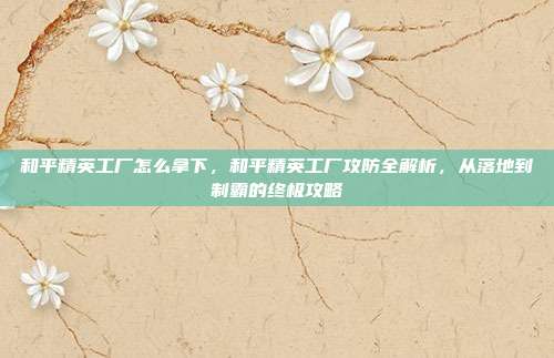 和平精英工厂怎么拿下，和平精英工厂攻防全解析，从落地到制霸的终极攻略