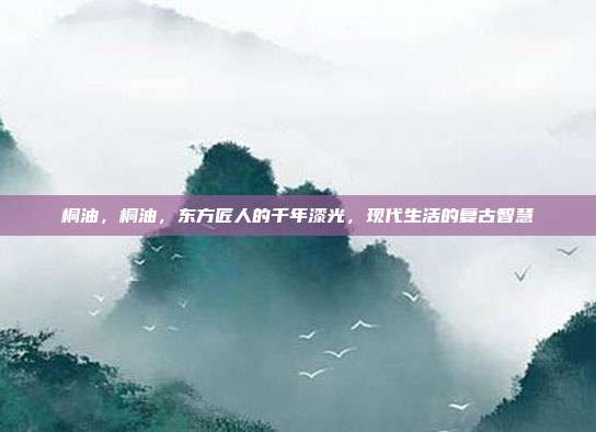 桐油，桐油，东方匠人的千年漆光，现代生活的复古智慧