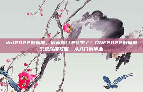 dnf2022好感度，别再盲目送礼物了！DNF2022好感度系统深度攻略，从入门到毕业