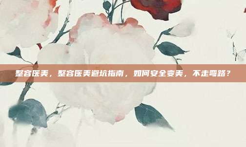 整容医美，整容医美避坑指南，如何安全变美，不走弯路？