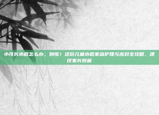 小孩长水痘怎么办，别慌！这份儿童水痘家庭护理与应对全攻略，建议家长收藏