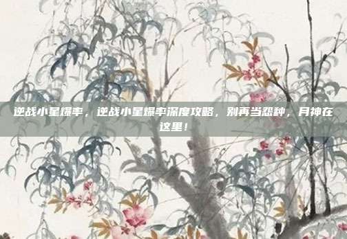 逆战小星爆率，逆战小星爆率深度攻略，别再当怨种，月神在这里！