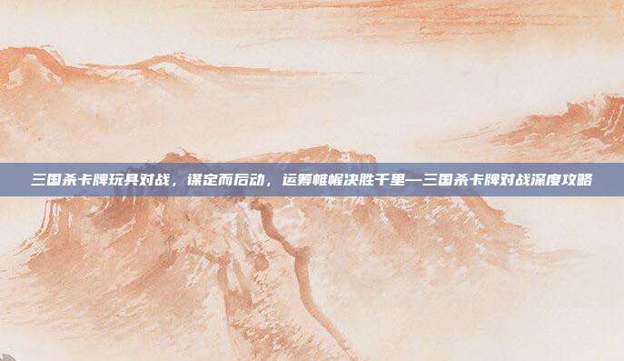 三国杀卡牌玩具对战，谋定而后动，运筹帷幄决胜千里—三国杀卡牌对战深度攻略