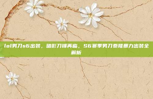 lol男刀s6出装，暗影刀锋再临，S6赛季男刀泰隆暴力出装全解析