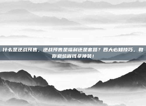 什么是逆战预售，逆战预售是福利还是套路？四大必知技巧，教你避坑省钱拿神装！