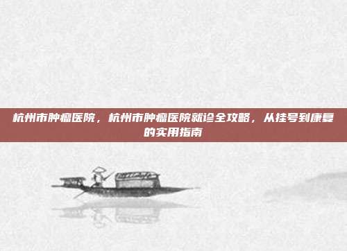 杭州市肿瘤医院，杭州市肿瘤医院就诊全攻略，从挂号到康复的实用指南