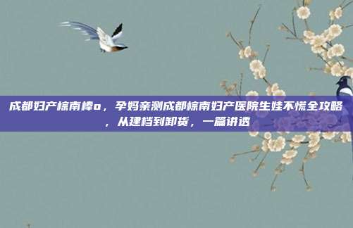 成都妇产棕南棒o，孕妈亲测成都棕南妇产医院生娃不慌全攻略，从建档到卸货，一篇讲透