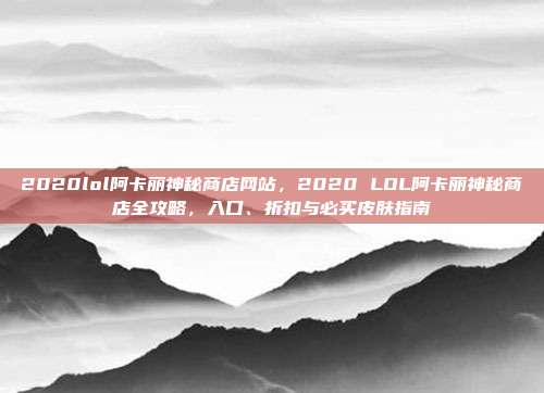 2020lol阿卡丽神秘商店网站，2020 LOL阿卡丽神秘商店全攻略，入口、折扣与必买皮肤指南