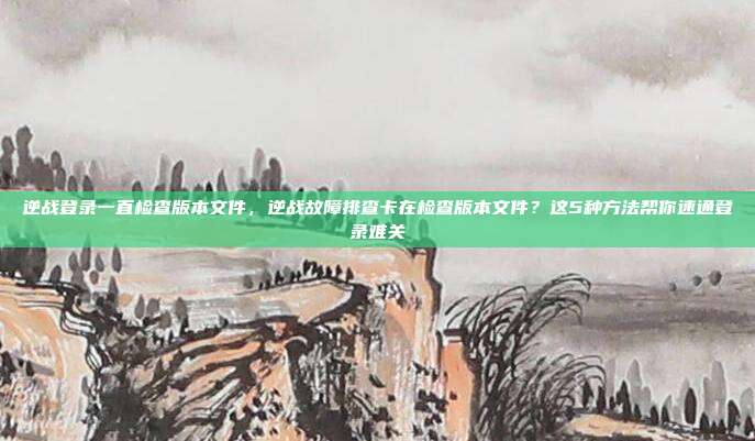 逆战登录一直检查版本文件，逆战故障排查卡在检查版本文件？这5种方法帮你速通登录难关