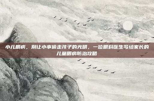 小儿眼病，别让小事偷走孩子的光明，一位眼科医生写给家长的儿童眼病防治攻略