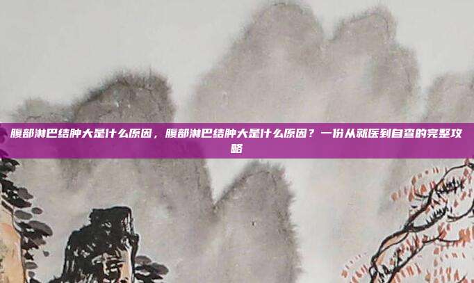 腹部淋巴结肿大是什么原因，腹部淋巴结肿大是什么原因？一份从就医到自查的完整攻略