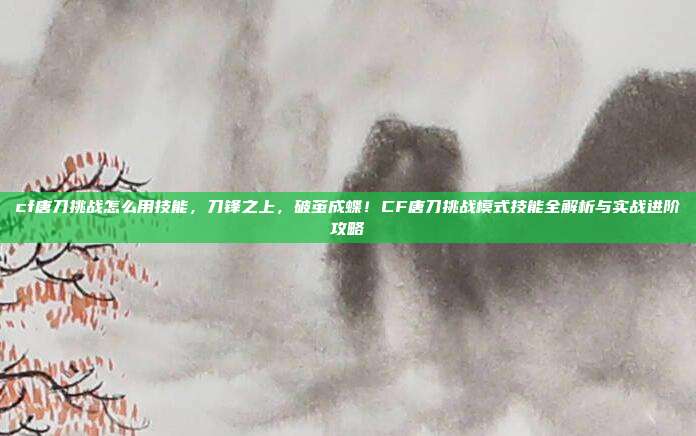 cf唐刀挑战怎么用技能，刀锋之上，破茧成蝶！CF唐刀挑战模式技能全解析与实战进阶攻略