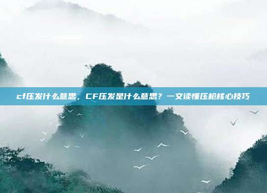 cf压发什么意思，CF压发是什么意思？一文读懂压枪核心技巧