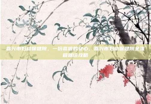嘉兴市妇幼保健院，一份嘉倍的安心，嘉兴市妇幼保健院全流程就诊攻略