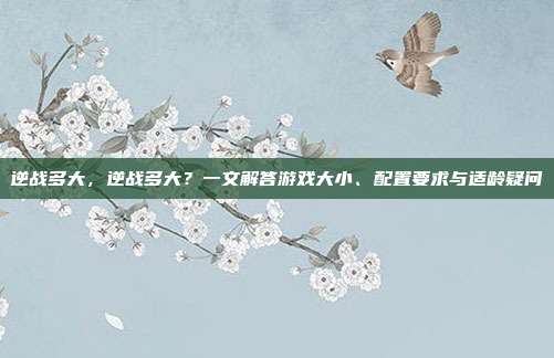 逆战多大，逆战多大？一文解答游戏大小、配置要求与适龄疑问