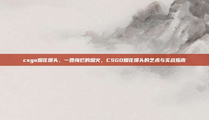 csgo烟花爆头，一团绚烂的烟火，CSGO烟花爆头的艺术与实战指南
