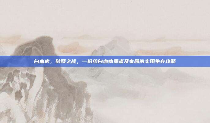 白血病，破晓之战，一份给白血病患者及家属的实用生存攻略