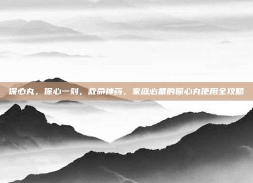 保心丸，保心一刻，救命神药，家庭必备的保心丸使用全攻略