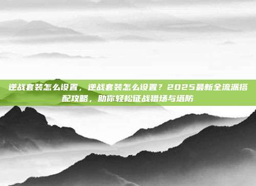 逆战套装怎么设置，逆战套装怎么设置？2025最新全流派搭配攻略，助你轻松征战猎场与塔防