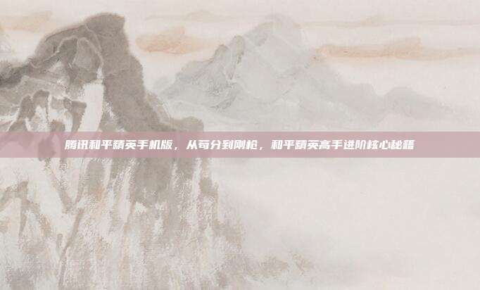 腾讯和平精英手机版，从苟分到刚枪，和平精英高手进阶核心秘籍