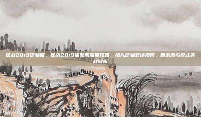 逆战2019体验服，逆战2019体验服深度攻略，抢先体验装逼指南，新武器与模式实战解析