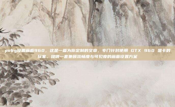 pubg设置画面960，这是一篇为你定制的文章，专门针对使用 GTX 960 显卡的玩家，提供一套兼顾流畅度与可见度的画面设置方案
