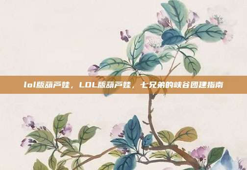 lol版葫芦娃，LOL版葫芦娃，七兄弟的峡谷团建指南