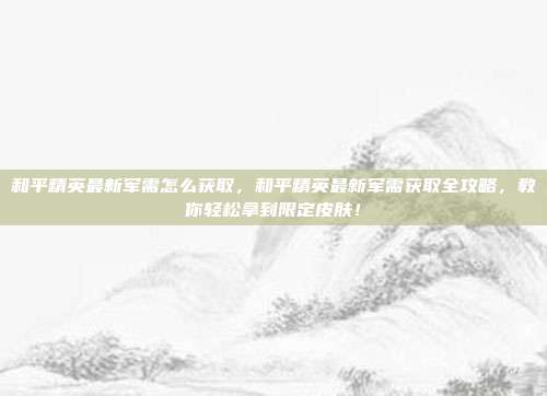 和平精英最新军需怎么获取，和平精英最新军需获取全攻略，教你轻松拿到限定皮肤！